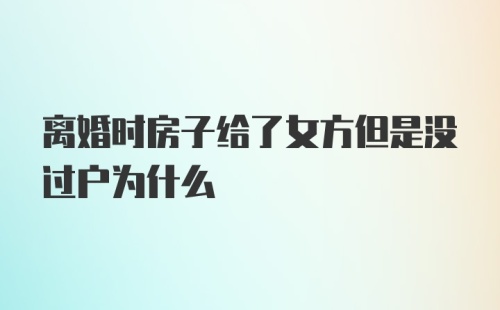 离婚时房子给了女方但是没过户为什么