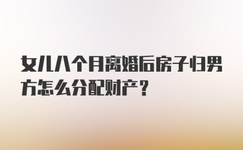 女儿八个月离婚后房子归男方怎么分配财产？