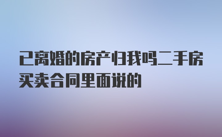 已离婚的房产归我吗二手房买卖合同里面说的