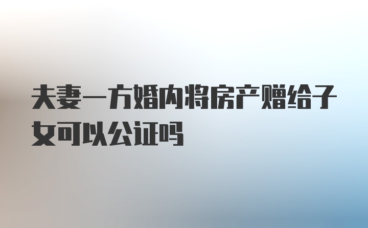 夫妻一方婚内将房产赠给子女可以公证吗