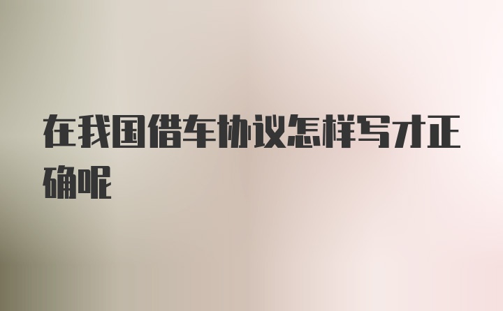 在我国借车协议怎样写才正确呢