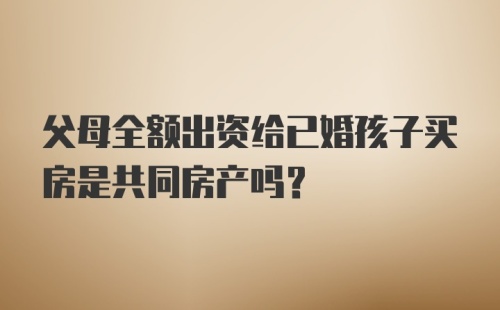 父母全额出资给已婚孩子买房是共同房产吗？