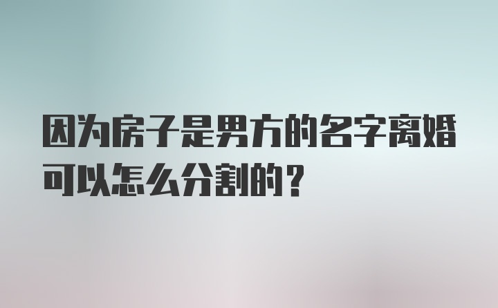 因为房子是男方的名字离婚可以怎么分割的？