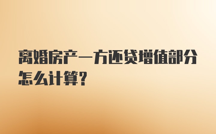 离婚房产一方还贷增值部分怎么计算？