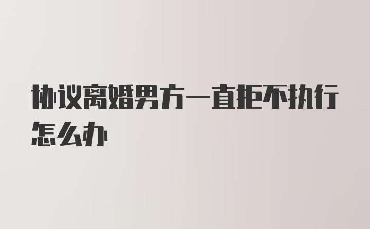 协议离婚男方一直拒不执行怎么办