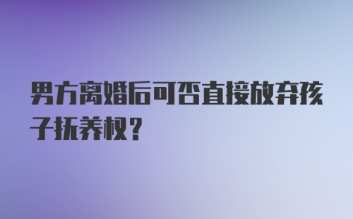 男方离婚后可否直接放弃孩子抚养权？