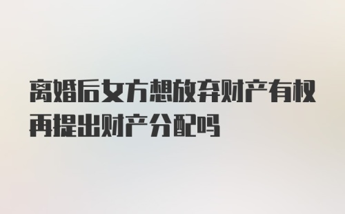 离婚后女方想放弃财产有权再提出财产分配吗