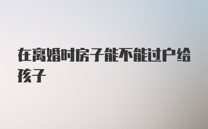 在离婚时房子能不能过户给孩子