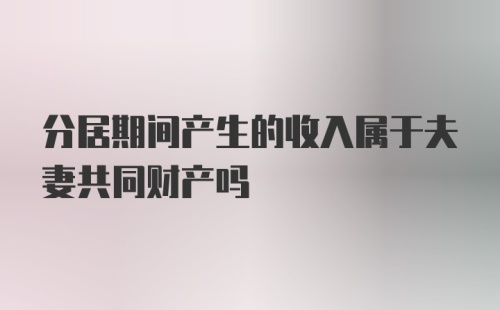 分居期间产生的收入属于夫妻共同财产吗