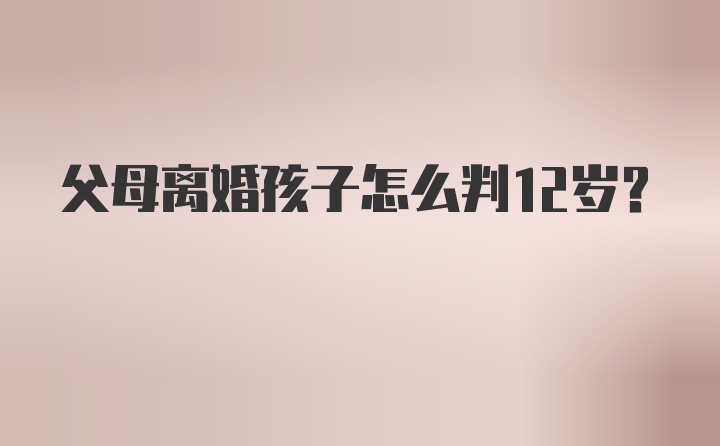 父母离婚孩子怎么判12岁？