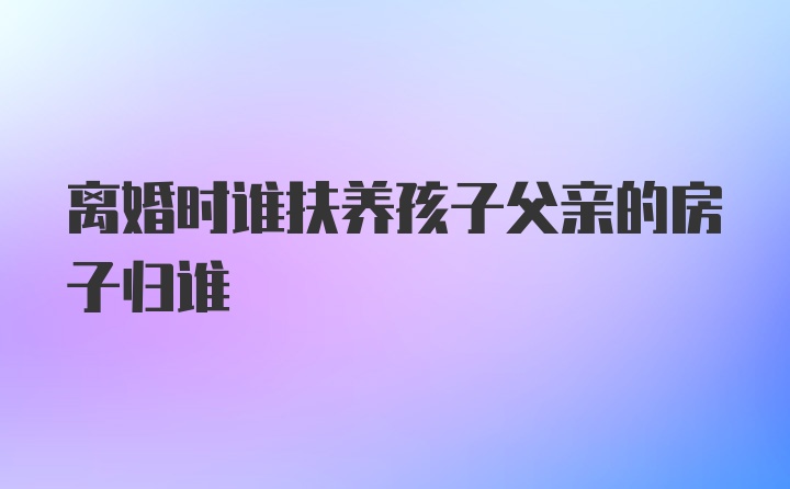 离婚时谁扶养孩子父亲的房子归谁