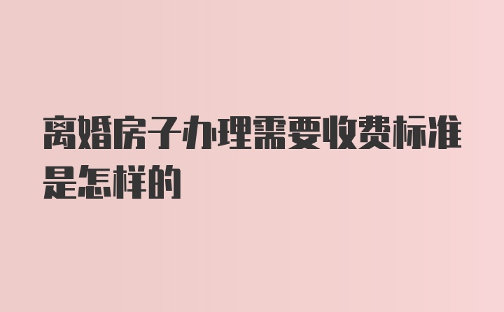 离婚房子办理需要收费标准是怎样的