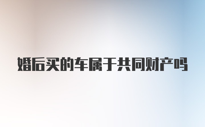 婚后买的车属于共同财产吗