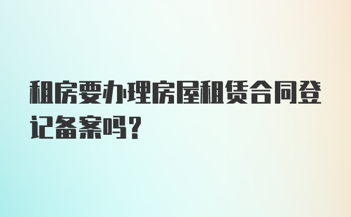 租房要办理房屋租赁合同登记备案吗？