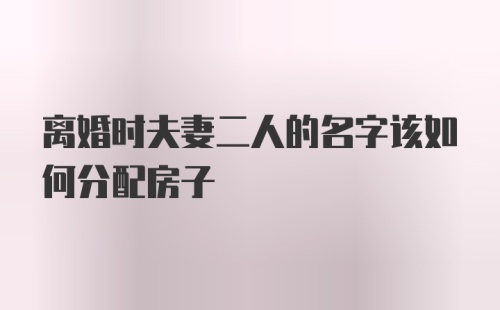 离婚时夫妻二人的名字该如何分配房子