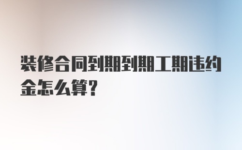 装修合同到期到期工期违约金怎么算？