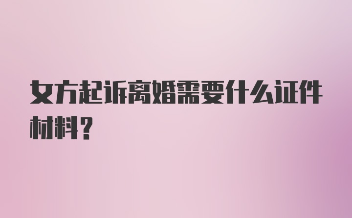 女方起诉离婚需要什么证件材料？