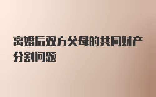 离婚后双方父母的共同财产分割问题