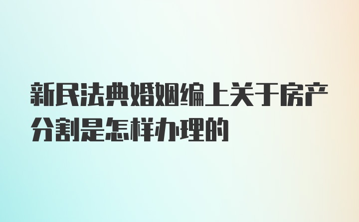 新民法典婚姻编上关于房产分割是怎样办理的