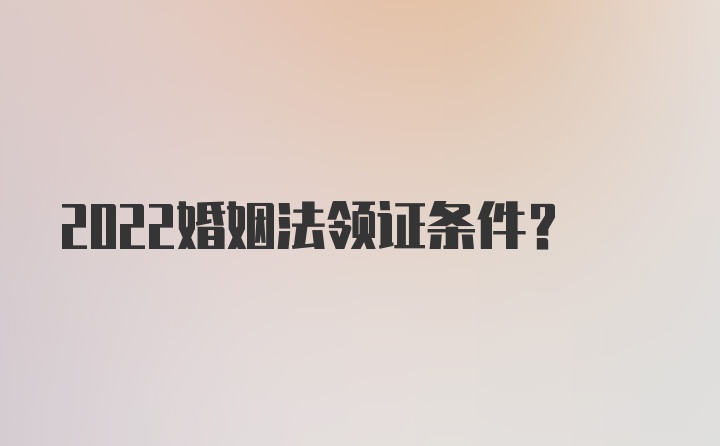 2022婚姻法领证条件？