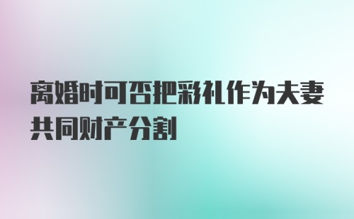 离婚时可否把彩礼作为夫妻共同财产分割