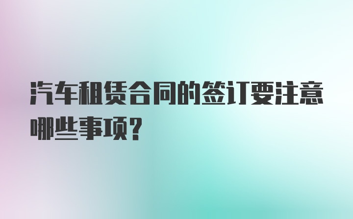 汽车租赁合同的签订要注意哪些事项？