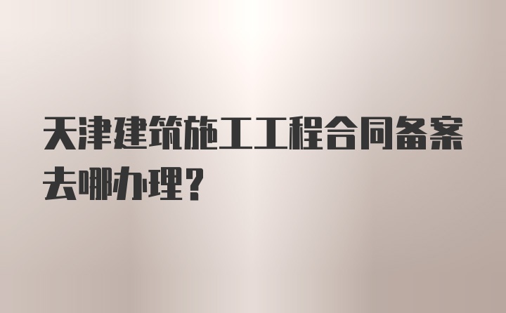 天津建筑施工工程合同备案去哪办理？