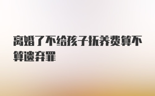 离婚了不给孩子抚养费算不算遗弃罪