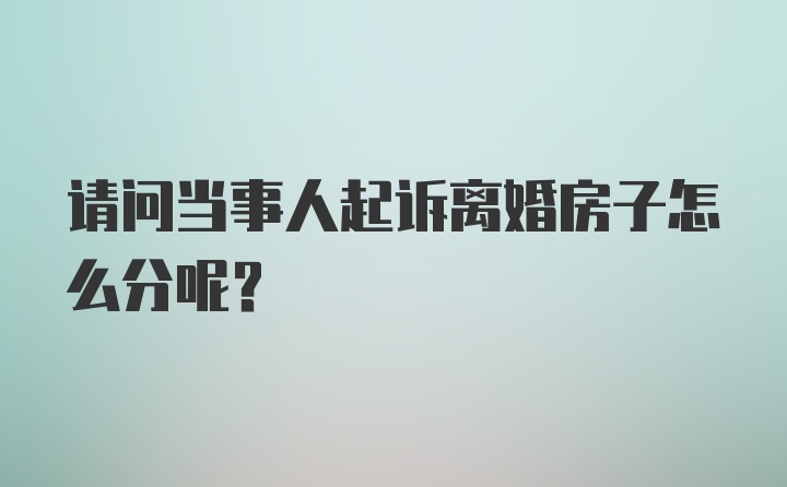 请问当事人起诉离婚房子怎么分呢？