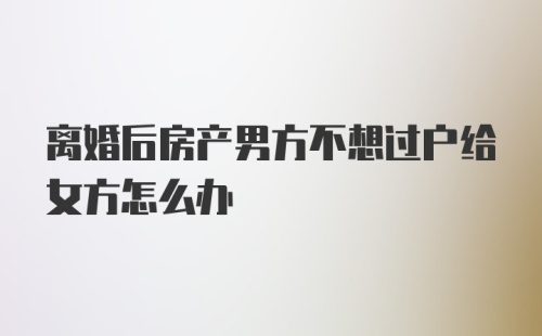 离婚后房产男方不想过户给女方怎么办