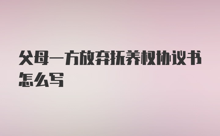 父母一方放弃抚养权协议书怎么写