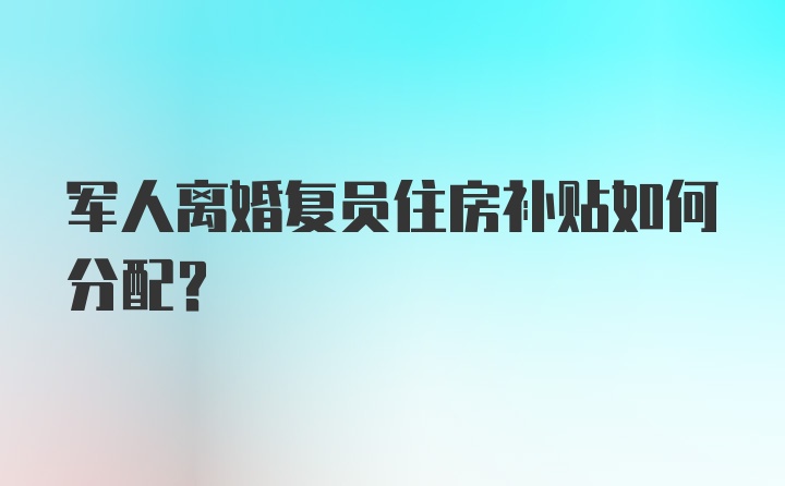 军人离婚复员住房补贴如何分配？