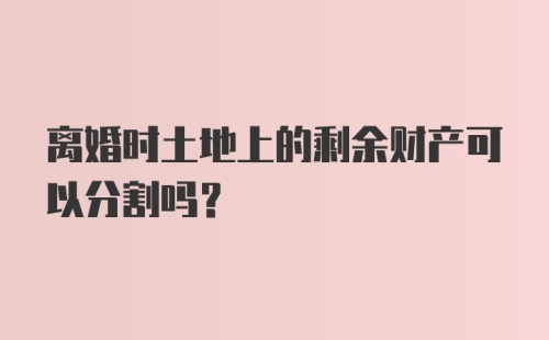 离婚时土地上的剩余财产可以分割吗?