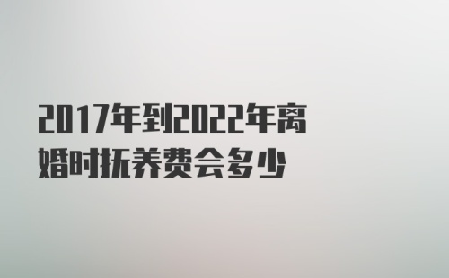 2017年到2022年离婚时抚养费会多少