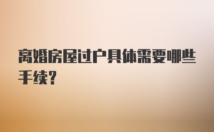 离婚房屋过户具体需要哪些手续?