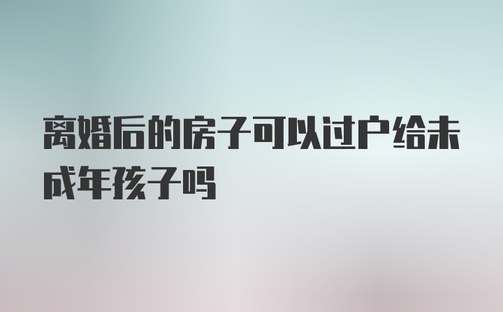 离婚后的房子可以过户给未成年孩子吗