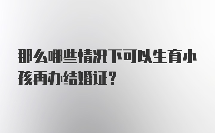 那么哪些情况下可以生育小孩再办结婚证？