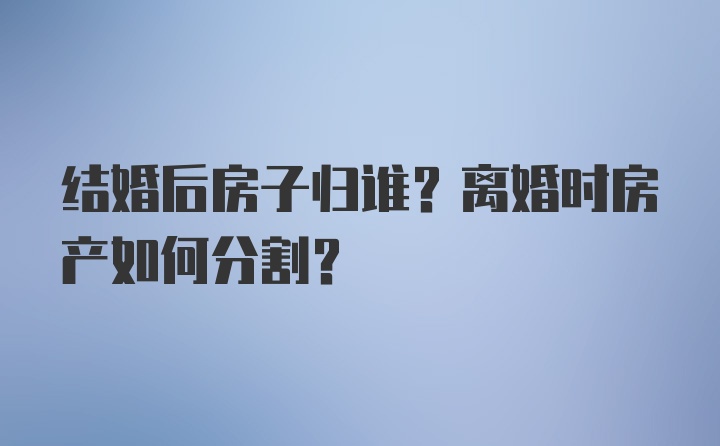 结婚后房子归谁？离婚时房产如何分割？