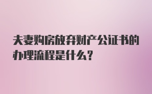 夫妻购房放弃财产公证书的办理流程是什么？