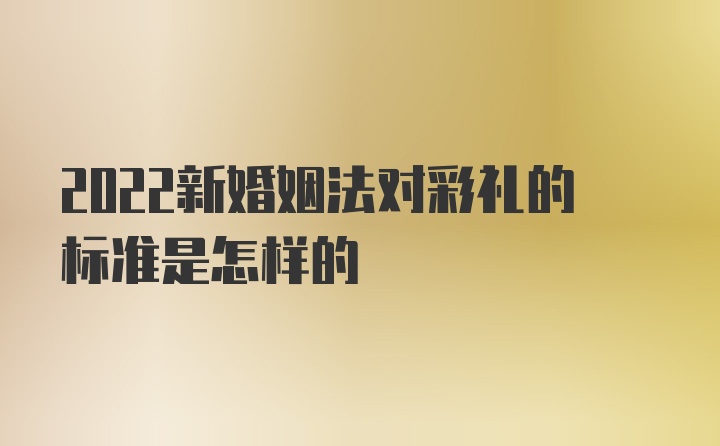 2022新婚姻法对彩礼的标准是怎样的