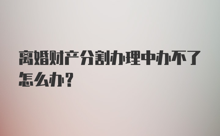 离婚财产分割办理中办不了怎么办？