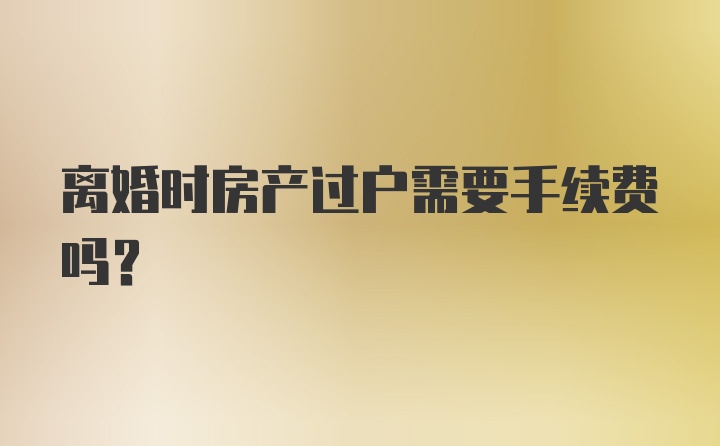 离婚时房产过户需要手续费吗?