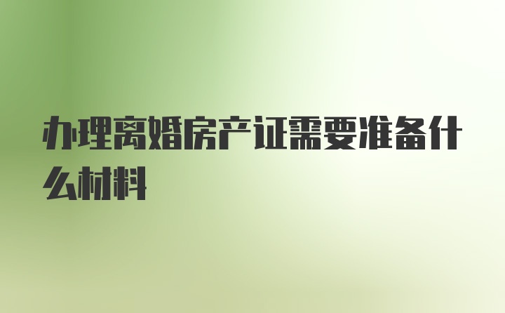 办理离婚房产证需要准备什么材料