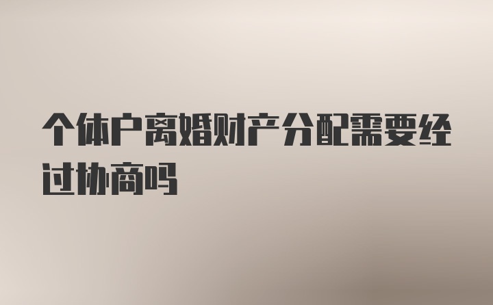 个体户离婚财产分配需要经过协商吗