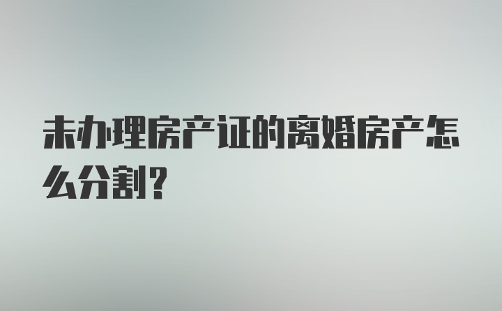 未办理房产证的离婚房产怎么分割？