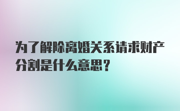 为了解除离婚关系请求财产分割是什么意思？