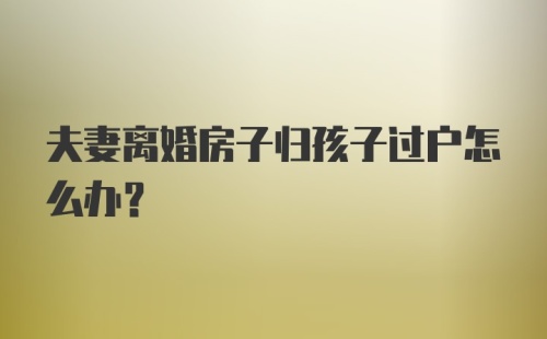 夫妻离婚房子归孩子过户怎么办？