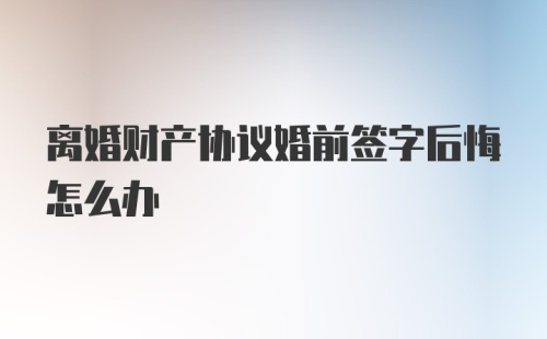 离婚财产协议婚前签字后悔怎么办