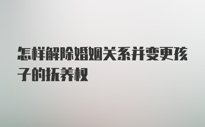 怎样解除婚姻关系并变更孩子的抚养权