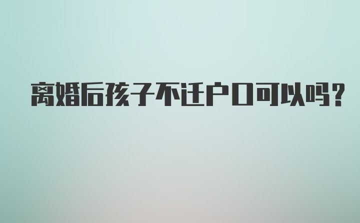 离婚后孩子不迁户口可以吗？